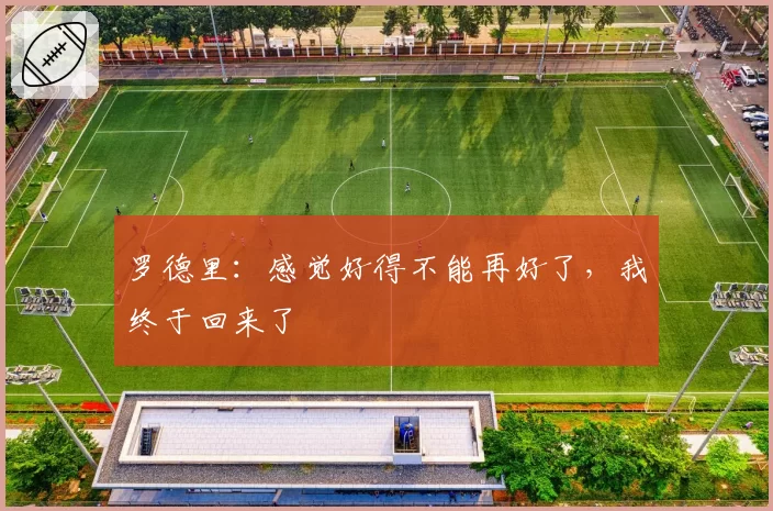 罗德里:感觉好得不能再好了,我终于回来了