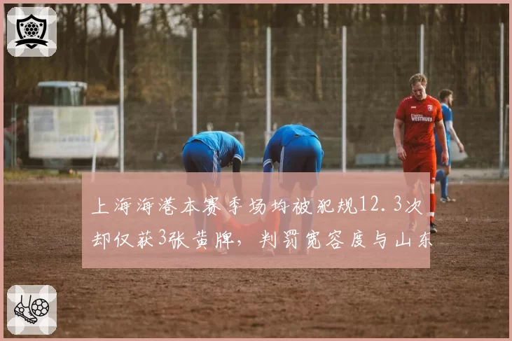 上海海港本赛季场均被犯规12.3次却仅获3张黄牌，判罚宽容度与山东泰山形成鲜明对比
