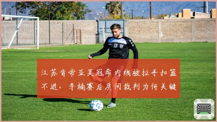 江苏肯帝亚吴冠希内线被拉手扣篮不进，李楠赛后质问裁判为何关键时刻选择沉默