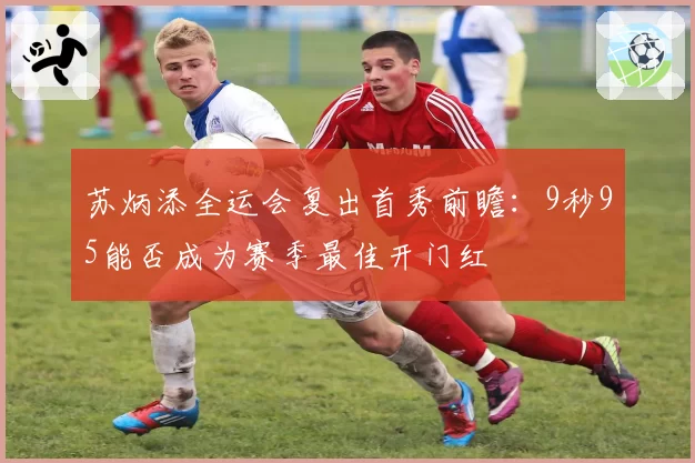 苏炳添全运会复出首秀前瞻：9秒95能否成为赛季最佳开门红