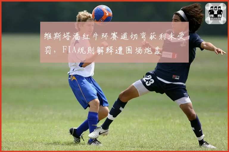 维斯塔潘红牛环赛道切弯获利未受罚,FIA规则解释遭围场炮轰