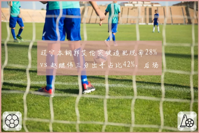 辽宁本钢郭艾伦突破造犯规率28% vs 赵继伟三分出手占比42%，后场双核进攻选择分化