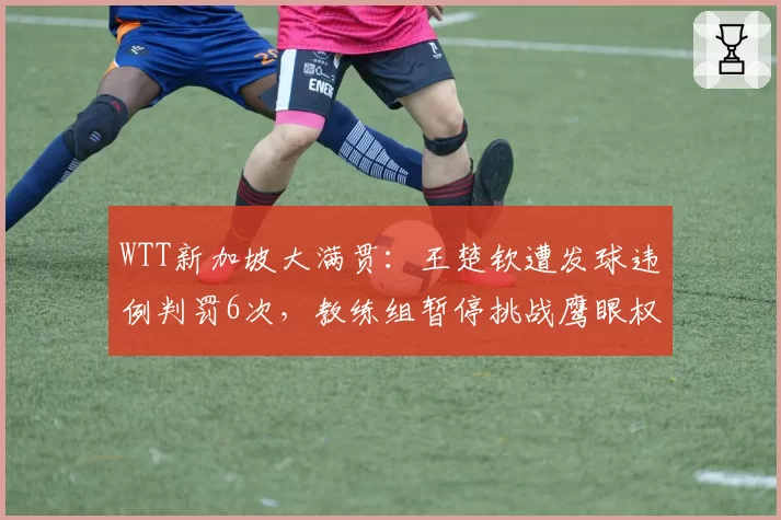 WTT新加坡大满贯：王楚钦遭发球违例判罚6次，教练组暂停挑战鹰眼权