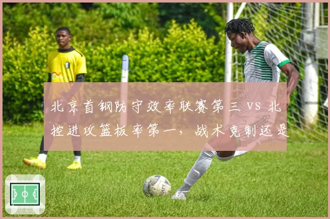 北京首钢防守效率联赛第三 vs 北控进攻篮板率第一，战术克制还是内线碰撞？