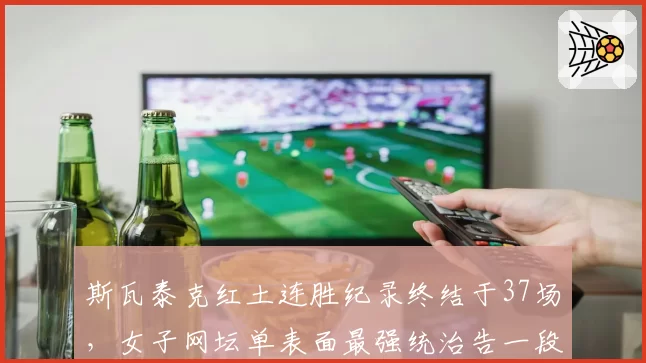 斯瓦泰克红土连胜纪录终结于37场,女子网坛单表面最强统治告一段落?