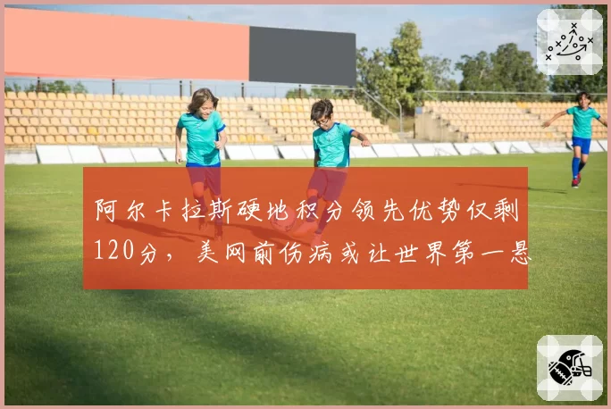 阿尔卡拉斯硬地积分领先优势仅剩120分，美网前伤病或让世界第一悬而未决