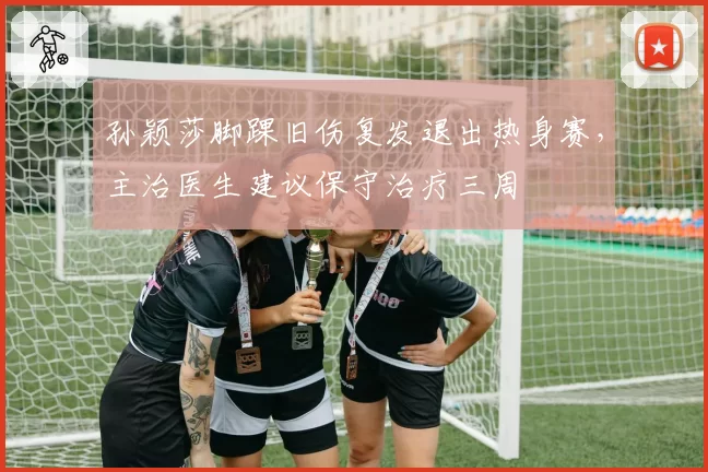 孙颖莎脚踝旧伤复发退出热身赛，主治医生建议保守治疗三周