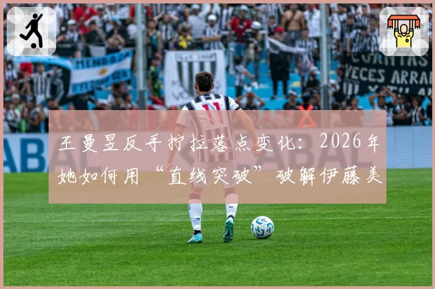王曼昱反手拧拉落点变化:2026年她如何用“直线突破”破解伊藤美诚